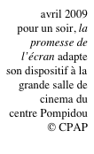 avril 2009
 pour un soir, la promesse de l’écran adapte son dispositif à la grande salle de cinema du
centre Pompidou
© CPAP
